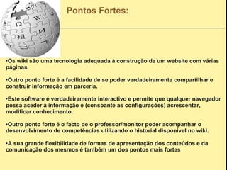 Pontos Fortes: Os wiki são uma tecnologia adequada à construção de um website com várias  páginas. Outro ponto forte é a facilidade de se poder verdadeiramente compartilhar e construir informação em parceria. Este software é verdadeiramente interactivo e permite que qualquer navegador possa aceder à informação e (consoante as configurações) acrescentar, modificar conhecimento. Outro ponto forte é o facto de o professor/monitor poder acompanhar o desenvolvimento de competências utilizando o historial disponível no wiki. A sua grande flexibilidade de formas de apresentação dos conteúdos e da comunicação dos mesmos é também um dos pontos mais fortes   