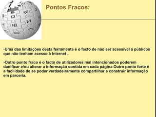 Pontos Fracos: Uma das limitações desta ferramenta é o facto de não ser acessível a públicos que não tenham acesso à Internet   . Outro ponto fraco é o facto de utilizadores mal intencionados poderem danificar e/ou alterar a informação contida em cada página   Outro ponto forte é a facilidade de se poder verdadeiramente compartilhar e construir informação em parceria. 