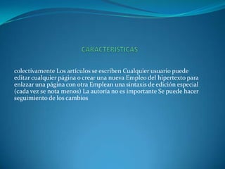 colectivamente Los artículos se escriben Cualquier usuario puede
editar cualquier página o crear una nueva Empleo del hipertexto para
enlazar una página con otra Emplean una sintaxis de edición especial
(cada vez se nota menos) La autoría no es importante Se puede hacer
seguimiento de los cambios
 