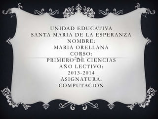UNIDAD EDUCATIVA
SANTA MARIA DE LA ESPERANZA
NOMBRE:
MARIA ORELLANA
CORSO:
PRIMERO DE CIENCIAS
AÑO LECTIVO:
2013-2014
ASIGNATURA:
COMPUTACION
 