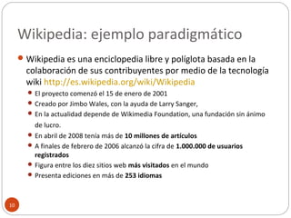 Wikipedia: ejemplo paradigmático
10
Wikipedia es una enciclopedia libre y políglota basada en la
colaboración de sus contribuyentes por medio de la tecnología
wiki http://es.wikipedia.org/wiki/Wikipedia
 El proyecto comenzó el 15 de enero de 2001
 Creado por Jimbo Wales, con la ayuda de Larry Sanger,
 En la actualidad depende de Wikimedia Foundation, una fundación sin ánimo
de lucro.
 En abril de 2008 tenía más de 10 millones de artículos
 A finales de febrero de 2006 alcanzó la cifra de 1.000.000 de usuarios
registrados
 Figura entre los diez sitios web más visitados en el mundo
 Presenta ediciones en más de 253 idiomas
 