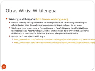 Otras Wikis: Wikilengua
11
 Wikilengua del español http://www.wikilengua.org
 Un sitio abierto y participativo sobre las dudas prácticas del castellano y un medio para
reflejar la diversidad de una lengua hablada por cientos de millones de personas.
 Wikilengua es un proyecto de la Fundación para el Español Urgente (Fundéu BBVA) con
la colaboración de Accenture España, Red.es y la Fundación de la Universidad Autónoma
de Madrid, y la participación de la Real Academia y la agencia de noticias Efe.
 Noticias de El País sobre la WikiLengua
 http://www.elpais.com/articulo/cultura/Mucha/lengua/poco/wiki/elpepucul/20080111elpep
 http://www.elpais.com/articulo/internet/Wikilengua/supera/millones/paginas/meses/elpep
 
