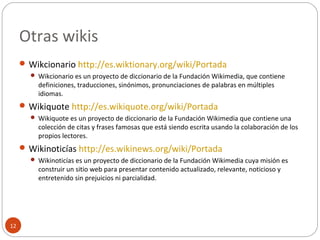 Otras wikis
12
 Wikcionario http://es.wiktionary.org/wiki/Portada
 Wikcionario es un proyecto de diccionario de la Fundación Wikimedia, que contiene
definiciones, traducciones, sinónimos, pronunciaciones de palabras en múltiples
idiomas.
 Wikiquote http://es.wikiquote.org/wiki/Portada
 Wikiquote es un proyecto de diccionario de la Fundación Wikimedia que contiene una
colección de citas y frases famosas que está siendo escrita usando la colaboración de los
propios lectores.
 Wikinoticías http://es.wikinews.org/wiki/Portada
 Wikinoticías es un proyecto de diccionario de la Fundación Wikimedia cuya misión es
construir un sitio web para presentar contenido actualizado, relevante, noticioso y
entretenido sin prejuicios ni parcialidad.
 