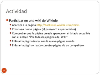 Actividad
14
Participar en una wiki de Wikiole
Acceder a la página http://backlinks.wikiole.com/Inicio
Crear una nueva página (el password es periodistas)
Comprobar que la página creada aparece en el listado accesible
con el enlace “Ver todas las páginas del Wiki”
Enlazar la página inicial con la nueva página creada
Enlazar la página creada con otra página de un compañero
 