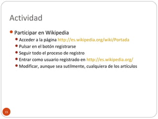 Actividad
15
Participar en Wikipedia
Acceder a la página http://es.wikipedia.org/wiki/Portada
Pulsar en el botón registrarse
Seguir todo el proceso de registro
Entrar como usuario registrado en http://es.wikipedia.org/
Modificar, aunque sea sutilmente, cualquiera de los artículos
 