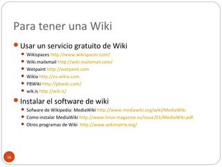 Para tener una Wiki
16
Usar un servicio gratuito de Wiki
 Wikispaces http://www.wikispaces.com/
 Wiki.mailxmail http://wiki.mailxmail.com/
 Wetpaint http://wetpaint.com
 Wikia http://es.wikia.com
 PBWiki http://pbwiki.com/
 wik.is http://wik.is/
Instalar el software de wiki
 Sofware de Wikipedia: MediaWiki http://www.mediawiki.org/wiki/MediaWiki
 Como instalar MediaWiki http://www.linux-magazine.es/issue/01/MediaWiki.pdf
 Otros programas de Wiki http://www.wikimatrix.org/
 