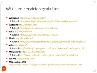Wikis en servicios gratuitos
17
 Wikispaces http://www.wikispaces.com/
 Tutorial: http://aulablog21.wikispaces.com/Tu+Wiki+en+Wikispaces.com
 Wetpaint http://wetpaint.com
 Tutorial: http://wikitaller.wikispaces.com/wetpaint
 Wikia http://es.wikia.com
 Tutorial: http://www.wikia.com/wiki/Help:Tutorial_1
 Pbwiki http://pbwiki.com/
 Tutorial: http://www.vidadigital.net/blog/2007/04/22/creacin-de-wikis-en-pbwiki/
 wik.is http://wik.is/
 Tutorial http://aulablog21.wikispaces.com/space/showimage/tutorial_wik.is.pdf
 MixMail wiki http://wiki.mailxmail.com/
 Tutorial http://www.mailxmail.com/curso/informatica/wiki/capitulo1.htm
 WikiOle http://wikiole.com/
 Más servicios Wiki
http://aulablog21.wikispaces.com/page/view/Servicios+gratuitos+de+alojamientos+de+Wikis/26613259
 