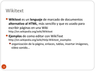 Wikitext
18
Wikitext es un lenguaje de marcado de documentos
alternativo al HTML, más sencillo y que es usado para
escribir páginas en una Wiki
http://en.wikipedia.org/wiki/Wikitext
Ejemplos de como editar con WikiText
http://en.wikipedia.org/wiki/Help:Wikitext_examples
organización de la página, enlaces, tablas, insertar imágenes,
vídeo sonido...
 
