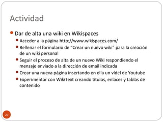 Actividad
20
Dar de alta una wiki en Wikispaces
Acceder a la página http://www.wikispaces.com/
Rellenar el formulario de “Crear un nuevo wiki” para la creación
de un wiki personal
Seguir el proceso de alta de un nuevo Wiki respondiendo el
mensaje enviado a la dirección de email indicada
Crear una nueva página insertando en ella un vídel de Youtube
Experimentar con WikiText creando títulos, enlaces y tablas de
contenido
 