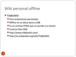 Wiki personal offline
21
TiddlyWiki
Para anotaciones personales
Offline en un disco duro o USB
Es un archivo HTML que se escribe a si mismo
Licencia libre OSD
http://www.tiddlywiki.com/
http://es.wikipedia.org/wiki/TiddlyWiki
 
