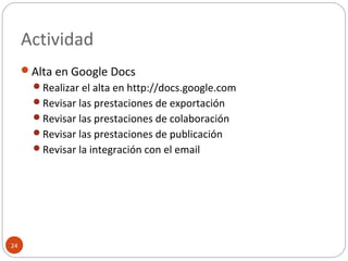 Actividad
24
Alta en Google Docs
Realizar el alta en http://docs.google.com
Revisar las prestaciones de exportación
Revisar las prestaciones de colaboración
Revisar las prestaciones de publicación
Revisar la integración con el email
 