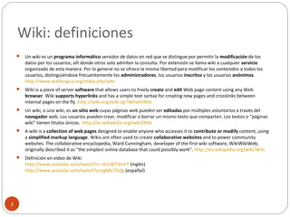 Wiki: definiciones
3
 Un wiki es un programa informático servidor de datos en red que se distingue por permitir la modificación de los
datos por los usuarios, allí donde otros solo admiten la consulta. Por extensión se llama wiki a cualquier servicio
organizado de esta manera. Por lo general no se ofrece la misma libertad para modificar los contenidos a todos los
usuarios, distinguiéndose frecuentemente los administradores, los usuarios inscritos y los usuarios anónimos.
http://www.wikilengua.org/index.php/wiki
 Wiki is a piece of server software that allows users to freely create and edit Web page content using any Web
browser. Wiki supports hyperlinks and has a simple text syntax for creating new pages and crosslinks between
internal pages on the fly .http://wiki.org/wiki.cgi?WhatIsWiki
 Un wiki, o una wiki, es un sitio web cuyas páginas web pueden ser editadas por múltiples voluntarios a través del
navegador web. Los usuarios pueden crear, modificar o borrar un mismo texto que comparten. Los textos o "páginas
wiki" tienen títulos únicos. http://es.wikipedia.org/wiki/Wiki
 A wiki is a collection of web pages designed to enable anyone who accesses it to contribute or modify content, using
a simplified markup language. Wikis are often used to create collaborative websites and to power community
websites. The collaborative encyclopedia, Ward Cunningham, developer of the first wiki software, WikiWikiWeb,
originally described it as "the simplest online database that could possibly work". http://en.wikipedia.org/wiki/Wiki
 Definición en vídeo de Wiki
http://www.youtube.com/watch?v=-dnL00TdmLY (inglés)
http://www.youtube.com/watch?v=jIgk8v74IZg (español)
 