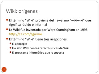 Wiki: orígenes
4
El término “Wiki” proviene del hawaiano “wikiwiki” que
significa rápido e informal
La Wiki fue inventada por Ward Cunningham en 1995
http://c2.com/cgi/wiki
El término “Wiki” tiene tres acepciones:
El concepto
Un sitio Web con las características de Wiki
El programa informático que lo soporta
 