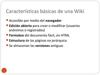 Características básicas de una Wiki
5
Accesible por medio del navegador
Edición abierta para crear o modificar (usuarios
anónimos o registrados)
Formateo del documento fácil, sin HTML
Estructura de las páginas no jerárquica
Se almacenan las versiones antiguas
 
