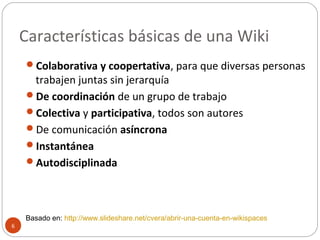 Características básicas de una Wiki
6
Colaborativa y coopertativa, para que diversas personas
trabajen juntas sin jerarquía
De coordinación de un grupo de trabajo
Colectiva y participativa, todos son autores
De comunicación asíncrona
Instantánea
Autodisciplinada
Basado en: http://www.slideshare.net/cvera/abrir-una-cuenta-en-wikispaces
 