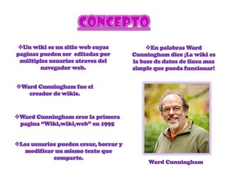 Un wiki es un sitio web cuyas
paginas pueden ser editadas por
múltiples usuarios atraves del
navegador web.
Ward Cunningham fue el
creador de wikis.
Los usuarios pueden crear, borrar y
modificar un mismo texto que
comparte.
En palabras Ward
Cunningham dice ¡La wiki es
la base de datos de línea mas
simple que pueda funcionar!
Ward Cunningham creo la primera
pagina “Wiki,wiki,web” en 1995
Ward Cunningham