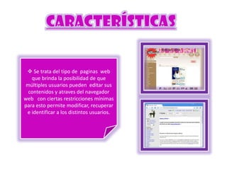  Se trata del tipo de paginas web
que brinda la posibilidad de que
múltiples usuarios pueden editar sus
contenidos y atraves del navegador
web con ciertas restricciones mínimas
para esto permite modificar, recuperar
e identificar a los distintos usuarios.