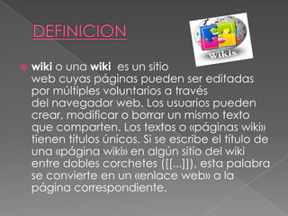  wiki o una wiki es un sitio
web cuyas páginas pueden ser editadas
por múltiples voluntarios a través
del navegador web. Los usuarios pueden
crear, modificar o borrar un mismo texto
que comparten. Los textos o «páginas wiki»
tienen títulos únicos. Si se escribe el título de
una «página wiki» en algún sitio del wiki
entre dobles corchetes ([[...]]), esta palabra
se convierte en un «enlace web» a la
página correspondiente.
 