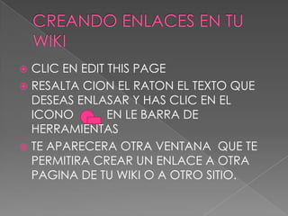  CLIC EN EDIT THIS PAGE
 RESALTA CION EL RATON EL TEXTO QUE
DESEAS ENLASAR Y HAS CLIC EN EL
ICONO EN LE BARRA DE
HERRAMIENTAS
 TE APARECERA OTRA VENTANA QUE TE
PERMITIRA CREAR UN ENLACE A OTRA
PAGINA DE TU WIKI O A OTRO SITIO.
 