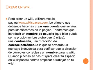 CREAR UN WIKI


Para crear un wiki, utilizaremos la
página www.wikispaces.com. Lo primero que
debemos hacer es crear una cuenta que servirá
para identificarnos en la página. Tendremos que
introducir un nombre de usuario (que bien puede
ser tu propio nombre u otro que tú elijas),
una contraseña, una dirección de
correoelectrónico (a la que te enviarán un
mensaje bienvenida para verificar que la dirección
de correo es correcta) y un nombre para tu wiki.
Cuando pinches en “Join” (para crear tu espacio
en wikispaces) podrás empezar a trabajar en tu
wiki.

 