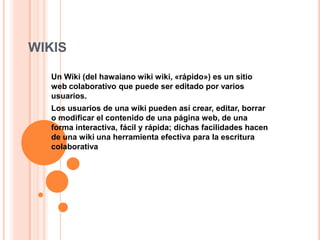 WIKIS
Un Wiki (del hawaiano wiki wiki, «rápido») es un sitio
web colaborativo que puede ser editado por varios
usuarios.
Los usuarios de una wiki pueden así crear, editar, borrar
o modificar el contenido de una página web, de una
forma interactiva, fácil y rápida; dichas facilidades hacen
de una wiki una herramienta efectiva para la escritura
colaborativa

 