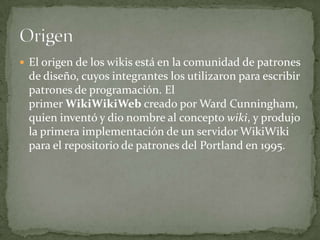  El origen de los wikis está en la comunidad de patrones

de diseño, cuyos integrantes los utilizaron para escribir
patrones de programación. El
primer WikiWikiWeb creado por Ward Cunningham,
quien inventó y dio nombre al concepto wiki, y produjo
la primera implementación de un servidor WikiWiki
para el repositorio de patrones del Portland en 1995.

 