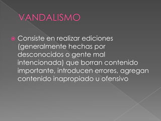 

Consiste en realizar ediciones
(generalmente hechas por
desconocidos o gente mal
intencionada) que borran contenido
importante, introducen errores, agregan
contenido inapropiado u ofensivo

 