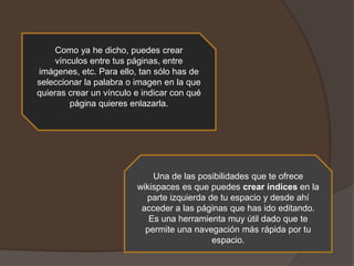 Como ya he dicho, puedes crear
vínculos entre tus páginas, entre
imágenes, etc. Para ello, tan sólo has de
seleccionar la palabra o imagen en la que
quieras crear un vínculo e indicar con qué
página quieres enlazarla.

Una de las posibilidades que te ofrece
wikispaces es que puedes crear índices en la
parte izquierda de tu espacio y desde ahí
acceder a las páginas que has ido editando.
Es una herramienta muy útil dado que te
permite una navegación más rápida por tu
espacio.

 