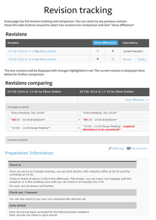Revision tracking
Every page has full revision tracking and comparison. You can revert to any previous revision. Move the radio buttons around to select two revisions for comparison and click “show difference”

The two revisions will be displayed with changes highlighted in red. The current revision is displayed inline below
for further comparison.

 