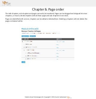 Chapter & Page order
The wiki chapters, sub-chapters and pages can easily be reordered. Pages can be dragged and dropped into new
chapters, or move a whole chapters with all their pages and sub-chapters in one click.
Pages are identified with an icon, chapters can be edited or deleted here. Deleting a chapters will not delete the
pages contained within.

 