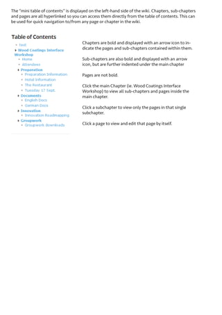 Structure of a wiki
Wikis are structured by chapters, sub chapters, and pages. The landing page of the wiki (directly on the group tab)
provides a structured overview of the entire wiki. The wiki description is displayed above the first chapter along
with the title of the wiki.
At the top of the wiki you have links to manage the
chapter and page order and edit the wiki.
New wiki pages can be created from this overview
and assigned to an existing chapter or create a new
one.
Main chapters are highlighted in blue, sub chapters
are displayed within their main chapters with a light
gray background, and a preview of each page’s content is displayed in line.
Direct links to view “more” of the content on the
page or to go directly in to edit the page are available up front for each wiki page.
Chapters and sub-chapters can be expanded or collapsed from this overview. Simply click on the chapter name to expand/collapse.

 