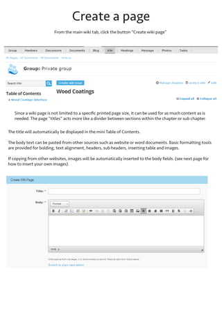 The “mini table of contents” is displayed on the left-hand side of the wiki. Chapters, sub-chapters and pages are all
hyperlinked so you can access them directly from the table of contents. This can be used for quick navigation to/
from any page or chapter in the wiki.
Chapters are bold and displayed with an arrow icon to
indicate the pages and sub-chapters contained within
them.
Sub-chapters are also bold and displayed with an arrow
icon, but are further indented under the main chapter
Click the main Chapter (ie. Wood Coatings Interface
Workshop) to view all sub-chapters and pages inside
the main chapter.
Click a subchapter to view only the pages in that single
subchapter.
Click a page to view and edit that page by itself. All
group members have permission to edit wiki pages and
chapters.

 
