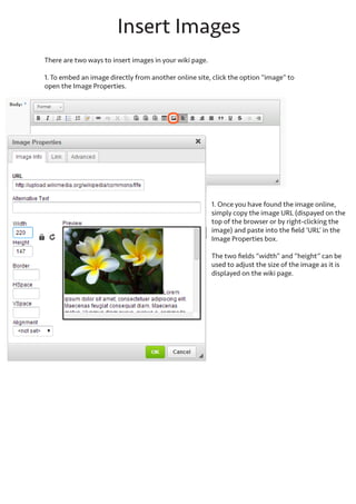Create a page
From the main wiki tab, click the button “Create wiki page”
Since a wiki page is not limited to a specific printed page size, it can be used for as much content as is needed. The
page “titles” acts more like a divider between sections within the chapter or sub chapter.
The title will automatically be displayed in the mini Table of Contents. The body text can be pasted from other
sources such as website or word documents. Basic formatting tools are provided for bolding, text alignment, headers, sub headers, inserting table and images.
If copying from other websites, images will be automatically inserted to the body fields.

 