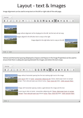 Layout - text & images
Image alignment can be used to wrap text on the left or right side of the wiki page. Set the alignment by rightclicking the image and accessing the Image Properties.

Vertical and Horizontal spacing (displayed as Vspace and Hspace in the Image Properties) can be used to ensure
that there is adequate spacing between the images and where the text wraps.

 
