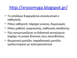 http://xrysomyga.blogspot.gr/
• Το ιστολόγιο διαχειρίζεται αποκλειστικά ο
καθηγητής
• Ρόλος καθηγητή: πάροχος γνώσης, δημιουργός
• Ρόλος μαθητή: αναγνώστης, παθητικός αποδέκτης
• Πώς αντιμετωπίζεται το διδακτικό αντικείμενο:
παρέχει τη γνώση δίνοντας τους κατευθύνσεις
• Θεωρητικό μοντέλο: παραδοσιακό μοντέλο
εμπλουτισμένο με πολυτροπικότητα
 