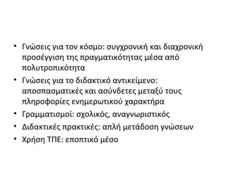 • Γνώσεις για τον κόσμο: συγχρονική και διαχρονική
προσέγγιση της πραγματικότητας μέσα από
πολυτροπικότητα
• Γνώσεις για το διδακτικό αντικείμενο:
αποσπασματικές και ασύνδετες μεταξύ τους
πληροφορίες ενημερωτικού χαρακτήρα
• Γραμματισμοί: σχολικός, αναγνωριστικός
• Διδακτικές πρακτικές: απλή μετάδοση γνώσεων
• Χρήση ΤΠΕ: εποπτικό μέσο
 