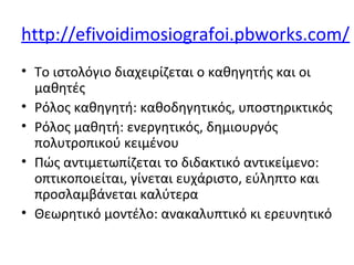 http://efivoidimosiografoi.pbworks.com/
• Το ιστολόγιο διαχειρίζεται ο καθηγητής και οι
μαθητές
• Ρόλος καθηγητή: καθοδηγητικός, υποστηρικτικός
• Ρόλος μαθητή: ενεργητικός, δημιουργός
πολυτροπικού κειμένου
• Πώς αντιμετωπίζεται το διδακτικό αντικείμενο:
οπτικοποιείται, γίνεται ευχάριστο, εύληπτο και
προσλαμβάνεται καλύτερα
• Θεωρητικό μοντέλο: ανακαλυπτικό κι ερευνητικό
 