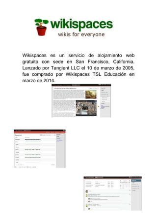 Wikispaces es un servicio de alojamiento web
gratuito con sede en San Francisco, California.
Lanzado por Tangient LLC el 10 de marzo de 2005,
fue comprado por Wikispaces TSL Educación en
marzo de 2014.
 