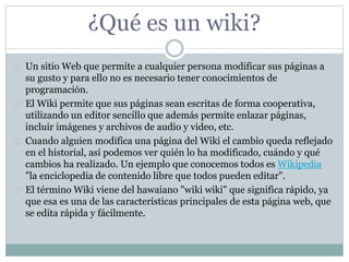 ¿Qué es un wiki?
 Un sitio Web que permite a cualquier persona modificar sus páginas a
su gusto y para ello no es necesario tener conocimientos de
programación.
 El Wiki permite que sus páginas sean escritas de forma cooperativa,
utilizando un editor sencillo que además permite enlazar páginas,
incluir imágenes y archivos de audio y video, etc.
 Cuando alguien modifica una página del Wiki el cambio queda reflejado
en el historial, así podemos ver quién lo ha modificado, cuándo y qué
cambios ha realizado. Un ejemplo que conocemos todos es Wikipedia
"la enciclopedia de contenido libre que todos pueden editar".
 El término Wiki viene del hawaiano "wiki wiki" que significa rápido, ya
que esa es una de las características principales de esta página web, que
se edita rápida y fácilmente.
 