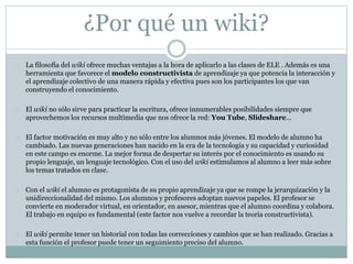 ¿Por qué un wiki?
 La filosofía del wiki ofrece muchas ventajas a la hora de aplicarlo a las clases de ELE . Además es una
herramienta que favorece el modelo constructivista de aprendizaje ya que potencia la interacción y
el aprendizaje colectivo de una manera rápida y efectiva pues son los participantes los que van
construyendo el conocimiento.
 El wiki no sólo sirve para practicar la escritura, ofrece innumerables posibilidades siempre que
aprovechemos los recursos multimedia que nos ofrece la red: You Tube, Slideshare…
 El factor motivación es muy alto y no sólo entre los alumnos más jóvenes. El modelo de alumno ha
cambiado. Las nuevas generaciones han nacido en la era de la tecnología y su capacidad y curiosidad
en este campo es enorme. La mejor forma de despertar su interés por el conocimiento es usando su
propio lenguaje, un lenguaje tecnológico. Con el uso del wiki estimulamos al alumno a leer más sobre
los temas tratados en clase.
 Con el wiki el alumno es protagonista de su propio aprendizaje ya que se rompe la jerarquización y la
unidireccionalidad del mismo. Los alumnos y profesores adoptan nuevos papeles. El profesor se
convierte en moderador virtual, en orientador, en asesor, mientras que el alumno coordina y colabora.
El trabajo en equipo es fundamental (este factor nos vuelve a recordar la teoría constructivista).
 El wiki permite tener un historial con todas las correcciones y cambios que se han realizado. Gracias a
esta función el profesor puede tener un seguimiento preciso del alumno.
 