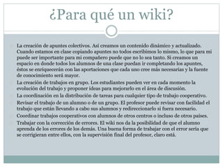 ¿Para qué un wiki?
 La creación de apuntes colectivos. Así creamos un contenido dinámico y actualizado.
Cuando estamos en clase copiando apuntes no todos escribimos lo mismo, lo que para mi
puede ser importante para mi compañero puede que no lo sea tanto. Si creamos un
espacio en donde todos los alumnos de una clase puedan ir completando los apuntes,
éstos se enriquecerán con las aportaciones que cada uno cree más necesarias y la fuente
de conocimiento será mayor.
 La creación de trabajos en grupo. Los estudiantes pueden ver en cada momento la
evolución del trabajo y proponer ideas para mejorarlo en el área de discusión.
 La coordinación en la distribución de tareas para cualquier tipo de trabajo cooperativo.
 Revisar el trabajo de un alumno o de un grupo. El profesor puede revisar con facilidad el
trabajo que están llevando a cabo sus alumnos y redireccionarlo si fuera necesario.
 Coordinar trabajos cooperativos con alumnos de otros centros o incluso de otros países.
 Trabajar con la corrección de errores. El wiki nos da la posibilidad de que el alumno
aprenda de los errores de los demás. Una buena forma de trabajar con el error sería que
se corrigieran entre ellos, con la supervisión final del profesor, claro está.
 