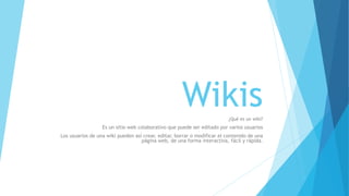 Wikis 
¿Qué es un wiki? 
Es un sitio web colaborativo que puede ser editado por varios usuarios 
Los usuarios de una wiki pueden así crear, editar, borrar o modificar el contenido de una 
página web, de una forma interactiva, fácil y rápida. 
 