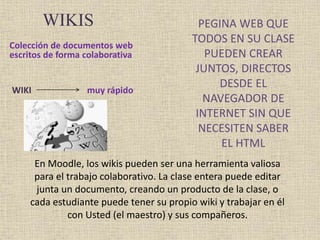 WIKIS 
Colección de documentos web 
escritos de forma colaborativa 
PEGINA WEB QUE 
TODOS EN SU CLASE 
PUEDEN CREAR 
JUNTOS, DIRECTOS 
DESDE EL 
NAVEGADOR DE 
INTERNET SIN QUE 
NECESITEN SABER 
EL HTML 
WIKI muy rápido 
En Moodle, los wikis pueden ser una herramienta valiosa 
para el trabajo colaborativo. La clase entera puede editar 
junta un documento, creando un producto de la clase, o 
cada estudiante puede tener su propio wiki y trabajar en él 
con Usted (el maestro) y sus compañeros. 
 
