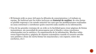  El formato wiki es muy útil para la difusión de conocimientos y el trabajo en
equipo. Es habitual que los wikis incluyan un historial de cambios: de esta forma
es posible regresar a un estado anterior (en caso que las modificaciones realizadas
no sean correctas) y corroborar quién concretó cada cambio en la información.
 Una de las grandes ventajas de un wiki es la facilidad para crear páginas de forma
instantánea, sin necesidad de preocuparse por el diseño y otras cuestiones
relacionadas con la estética y la organización de la información. Muchos wikis
crean hipervínculos y páginas de manera automática cuando el usuario escribe
una palabra o frase de cierta forma (en mayúsculas y sin espacio, entre dos
corchetes, etc.).
 