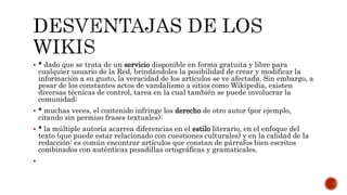  * dado que se trata de un servicio disponible en forma gratuita y libre para
cualquier usuario de la Red, brindándoles la posibilidad de crear y modificar la
información a su gusto, la veracidad de los artículos se ve afectada. Sin embargo, a
pesar de los constantes actos de vandalismo a sitios como Wikipedia, existen
diversas técnicas de control, tarea en la cual también se puede involucrar la
comunidad;
 * muchas veces, el contenido infringe los derecho de otro autor (por ejemplo,
citando sin permiso frases textuales);
 * la múltiple autoría acarrea diferencias en el estilo literario, en el enfoque del
texto (que puede estar relacionado con cuestiones culturales) y en la calidad de la
redacción: es común encontrar artículos que constan de párrafos bien escritos
combinados con auténticas pesadillas ortográficas y gramaticales.

 
