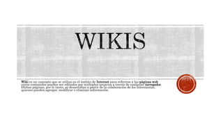 Wiki es un concepto que se utiliza en el ámbito de Internet para referirse a las páginas web
cuyos contenidos pueden ser editados por múltiples usuarios a través de cualquier navegador.
Dichas páginas, por lo tanto, se desarrollan a partir de la colaboración de los internautas,
quienes pueden agregar, modificar o eliminar información.
 