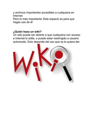 y archivos importantes accesibles a cualquiera en
Internet
Pero lo más importante: Este espacio es para que
hagas uso de él
¿Quién hace un wiki?
Un wiki puede ser abierto a que cualquiera con acceso
a Internet lo edite, o puede estar restringido a usuario
autorizado. Esto depende del uso que se le quiera dar.
 