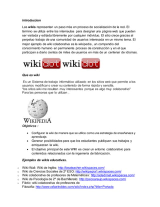 Introduccion
Las wikis representan un paso más en proceso de socialización de la red. El
término se utiliza entre los internautas para designar una página web que pueden
ser visitada y editada libremente por cualquier individuo. El sitio crece gracias al
perpetuo trabajo de una comunidad de usuarios interesada en un mismo tema. El
mejor ejemplo de wiki colaborativa es la wikipedia , un compendio del
conocimiento humano en permanente proceso de construcción y en el que
participan a diario cientos de miles de usuarios en más de un centenar de idiomas.
Que es wiki
Es un Sistema de trabajo informático utilizado en los sitios web que permite a los
usuarios modificar o crear su contenido de forma rápida y sencilla.
"los sitios wiki me resultan muy interesantes porque es algo muy colaborativo"
Para las personas que lo utilizan .
Objetivos :
 Configurar la wiki de manera que se utilice como una estrategia de enseñanaza y
aprendizaje.
 Generar posibilidades para que los estudiantes publiquen sus trabajos y
enriquezcan la wiki.
 El objetivo principal de este WIKI es crear un entorno colaborativo para
contenidos relacionados con la ingeniería de fabricación.
Ejemplos de wikis educativas.
o Wiki-Wali: Wiki de Inglés: http://beateacher.wikispaces.com/
o Wiki de Ciencias Sociales de 2º ESO: http://wikipepia1.wikispaces.com/
o Wiki colaborativa de profesores de Matemáticas: http://adedimat.wikispaces.com/
o Wiki de Psicología de 2º de Bachillerato: http://psicoaraujo.wikispaces.com/
o Filotic: wiki colaborativa de profesores de
Filosofía: http://www.rafaelrobles.com/wiki/index.php?title=Portada
 