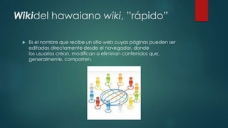 Wikidel hawaiano wiki, ”rápido”
 Es el nombre que recibe un sitio web cuyas páginas pueden ser
editadas directamente desde el navegador, donde
los usuarios crean, modifican o eliminan contenidos que,
generalmente, comparten.
 