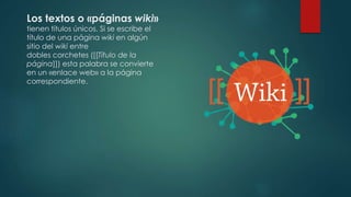 Los textos o «páginas wiki»
tienen títulos únicos. Si se escribe el
título de una página wiki en algún
sitio del wiki entre
dobles corchetes ([[Título de la
página]]) esta palabra se convierte
en un «enlace web» a la página
correspondiente.
 